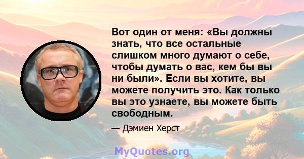 Вот один от меня: «Вы должны знать, что все остальные слишком много думают о себе, чтобы думать о вас, кем бы вы ни были». Если вы хотите, вы можете получить это. Как только вы это узнаете, вы можете быть свободным.