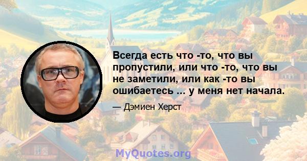 Всегда есть что -то, что вы пропустили, или что -то, что вы не заметили, или как -то вы ошибаетесь ... у меня нет начала.