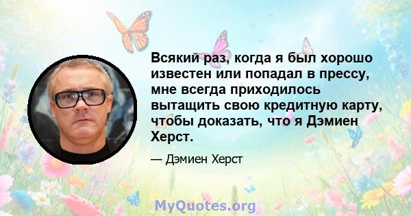 Всякий раз, когда я был хорошо известен или попадал в прессу, мне всегда приходилось вытащить свою кредитную карту, чтобы доказать, что я Дэмиен Херст.