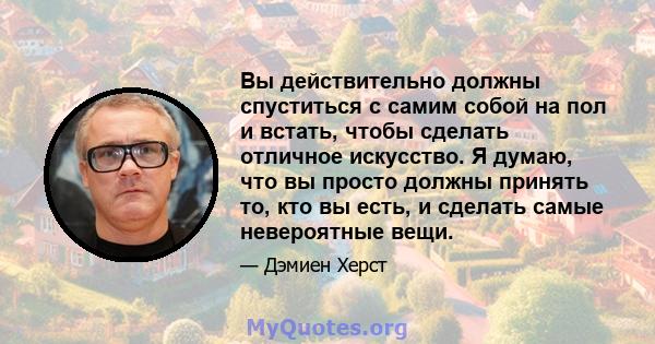 Вы действительно должны спуститься с самим собой на пол и встать, чтобы сделать отличное искусство. Я думаю, что вы просто должны принять то, кто вы есть, и сделать самые невероятные вещи.