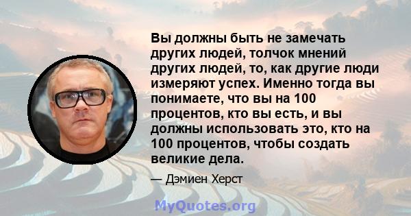 Вы должны быть не замечать других людей, толчок мнений других людей, то, как другие люди измеряют успех. Именно тогда вы понимаете, что вы на 100 процентов, кто вы есть, и вы должны использовать это, кто на 100