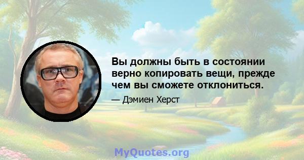 Вы должны быть в состоянии верно копировать вещи, прежде чем вы сможете отклониться.