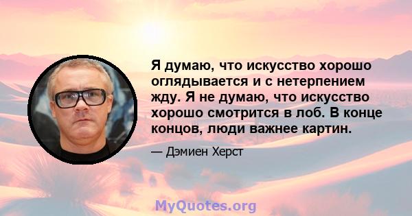 Я думаю, что искусство хорошо оглядывается и с нетерпением жду. Я не думаю, что искусство хорошо смотрится в лоб. В конце концов, люди важнее картин.