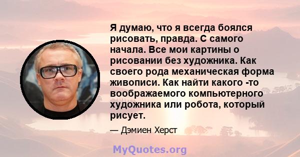 Я думаю, что я всегда боялся рисовать, правда. С самого начала. Все мои картины о рисовании без художника. Как своего рода механическая форма живописи. Как найти какого -то воображаемого компьютерного художника или