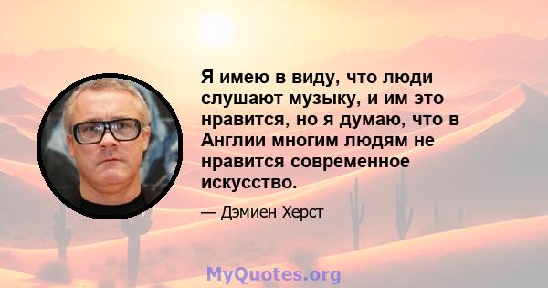 Я имею в виду, что люди слушают музыку, и им это нравится, но я думаю, что в Англии многим людям не нравится современное искусство.