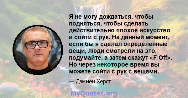 Я не могу дождаться, чтобы подняться, чтобы сделать действительно плохое искусство и сойти с рук. На данный момент, если бы я сделал определенные вещи, люди смотрели на это, подумайте, а затем скажут «F Off». Но через