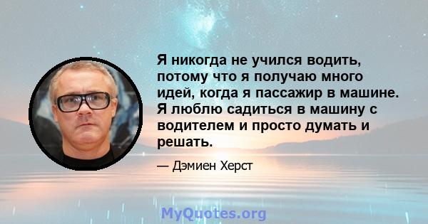 Я никогда не учился водить, потому что я получаю много идей, когда я пассажир в машине. Я люблю садиться в машину с водителем и просто думать и решать.