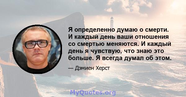 Я определенно думаю о смерти. И каждый день ваши отношения со смертью меняются. И каждый день я чувствую, что знаю это больше. Я всегда думал об этом.