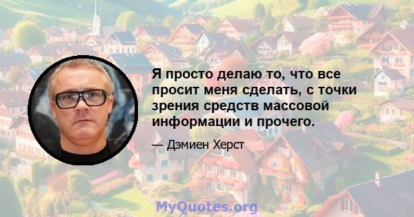 Я просто делаю то, что все просит меня сделать, с точки зрения средств массовой информации и прочего.