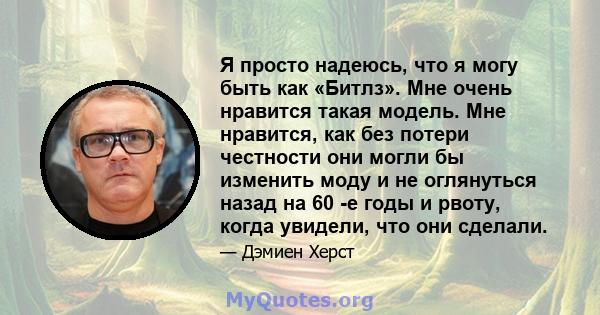 Я просто надеюсь, что я могу быть как «Битлз». Мне очень нравится такая модель. Мне нравится, как без потери честности они могли бы изменить моду и не оглянуться назад на 60 -е годы и рвоту, когда увидели, что они