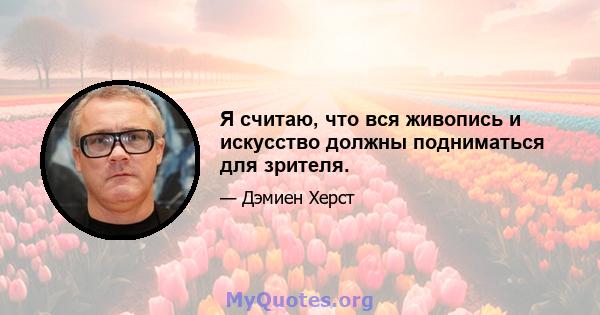 Я считаю, что вся живопись и искусство должны подниматься для зрителя.