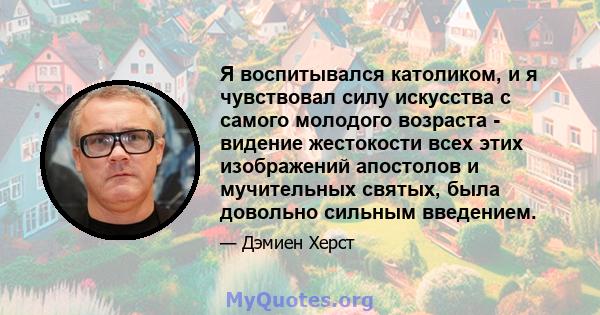 Я воспитывался католиком, и я чувствовал силу искусства с самого молодого возраста - видение жестокости всех этих изображений апостолов и мучительных святых, была довольно сильным введением.