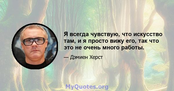 Я всегда чувствую, что искусство там, и я просто вижу его, так что это не очень много работы.