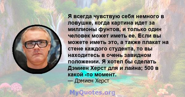 Я всегда чувствую себя немного в ловушке, когда картина идет за миллионы фунтов, и только один человек может иметь ее. Если вы можете иметь это, а также плакат на стене каждого студента, то вы находитесь в очень