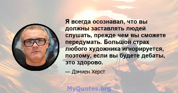 Я всегда осознавал, что вы должны заставлять людей слушать, прежде чем вы сможете передумать. Большой страх любого художника игнорируется, поэтому, если вы будете дебаты, это здорово.