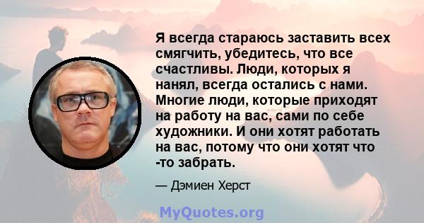 Я всегда стараюсь заставить всех смягчить, убедитесь, что все счастливы. Люди, которых я нанял, всегда остались с нами. Многие люди, которые приходят на работу на вас, сами по себе художники. И они хотят работать на