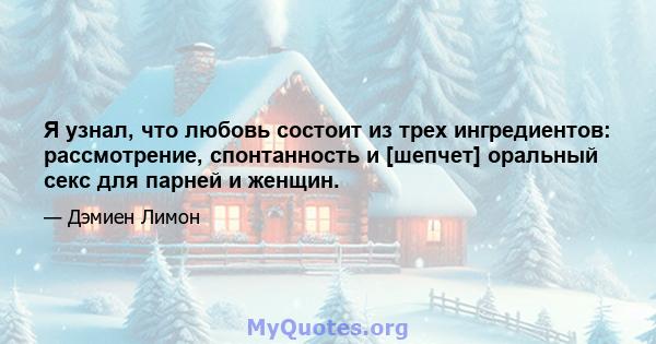 Я узнал, что любовь состоит из трех ингредиентов: рассмотрение, спонтанность и [шепчет] оральный секс для парней и женщин.