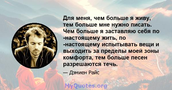 Для меня, чем больше я живу, тем больше мне нужно писать. Чем больше я заставляю себя по -настоящему жить, по -настоящему испытывать вещи и выходить за пределы моей зоны комфорта, тем больше песен разрешаются течь.