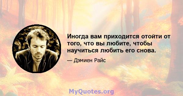 Иногда вам приходится отойти от того, что вы любите, чтобы научиться любить его снова.