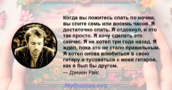 Когда вы ложитесь спать по ночам, вы спите семь или восемь часов. Я достаточно спать. Я отдохнул, и это так просто. Я хочу сделать это сейчас. Я не хотел три года назад. Я ждал, пока это не стало правильным. Я хотел