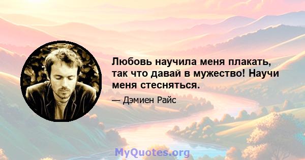 Любовь научила меня плакать, так что давай в мужество! Научи меня стесняться.