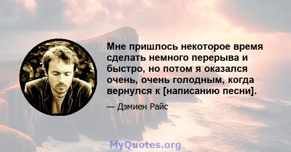 Мне пришлось некоторое время сделать немного перерыва и быстро, но потом я оказался очень, очень голодным, когда вернулся к [написанию песни].