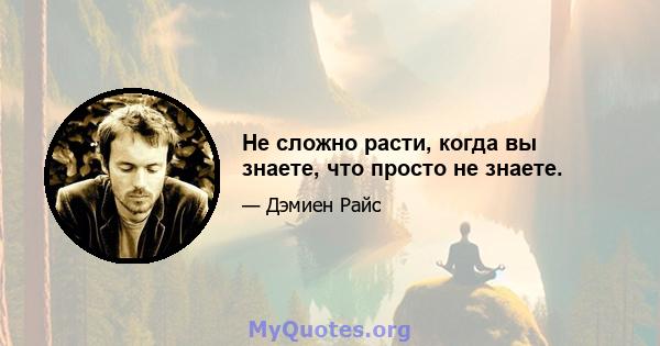 Не сложно расти, когда вы знаете, что просто не знаете.