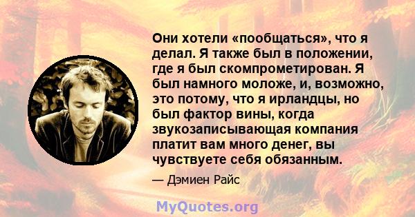 Они хотели «пообщаться», что я делал. Я также был в положении, где я был скомпрометирован. Я был намного моложе, и, возможно, это потому, что я ирландцы, но был фактор вины, когда звукозаписывающая компания платит вам