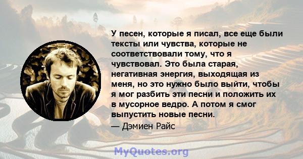 У песен, которые я писал, все еще были тексты или чувства, которые не соответствовали тому, что я чувствовал. Это была старая, негативная энергия, выходящая из меня, но это нужно было выйти, чтобы я мог разбить эти