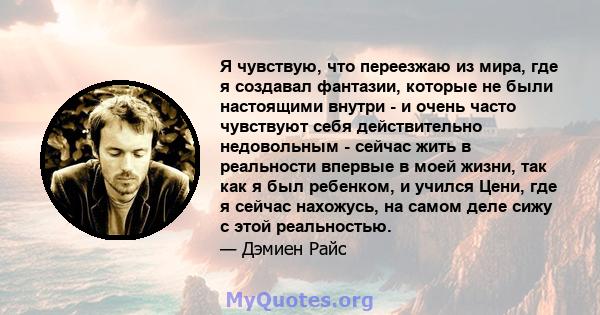 Я чувствую, что переезжаю из мира, где я создавал фантазии, которые не были настоящими внутри - и очень часто чувствуют себя действительно недовольным - сейчас жить в реальности впервые в моей жизни, так как я был