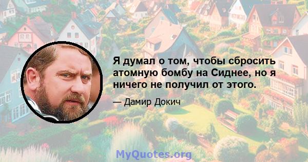 Я думал о том, чтобы сбросить атомную бомбу на Сиднее, но я ничего не получил от этого.