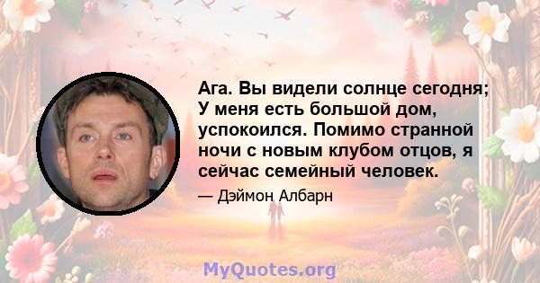 Ага. Вы видели солнце сегодня; У меня есть большой дом, успокоился. Помимо странной ночи с новым клубом отцов, я сейчас семейный человек.