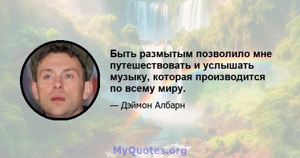 Быть размытым позволило мне путешествовать и услышать музыку, которая производится по всему миру.