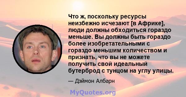 Что ж, поскольку ресурсы неизбежно исчезают [в Африке], люди должны обходиться гораздо меньше. Вы должны быть гораздо более изобретательными с гораздо меньшим количеством и признать, что вы не можете получить свой