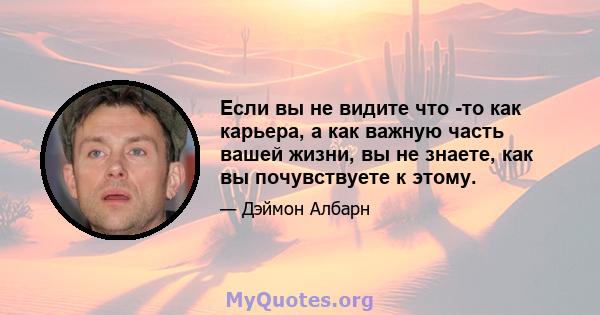 Если вы не видите что -то как карьера, а как важную часть вашей жизни, вы не знаете, как вы почувствуете к этому.