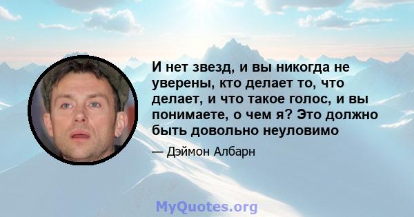 И нет звезд, и вы никогда не уверены, кто делает то, что делает, и что такое голос, и вы понимаете, о чем я? Это должно быть довольно неуловимо