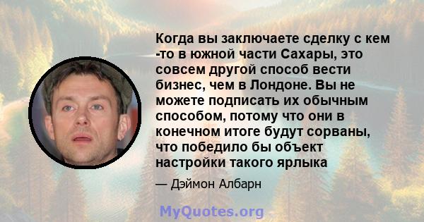 Когда вы заключаете сделку с кем -то в южной части Сахары, это совсем другой способ вести бизнес, чем в Лондоне. Вы не можете подписать их обычным способом, потому что они в конечном итоге будут сорваны, что победило бы 