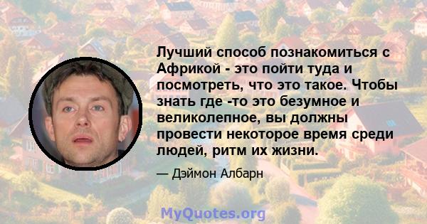 Лучший способ познакомиться с Африкой - это пойти туда и посмотреть, что это такое. Чтобы знать где -то это безумное и великолепное, вы должны провести некоторое время среди людей, ритм их жизни.