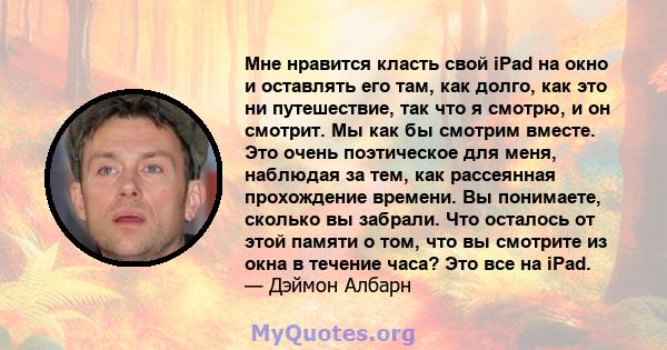 Мне нравится класть свой iPad на окно и оставлять его там, как долго, как это ни путешествие, так что я смотрю, и он смотрит. Мы как бы смотрим вместе. Это очень поэтическое для меня, наблюдая за тем, как рассеянная