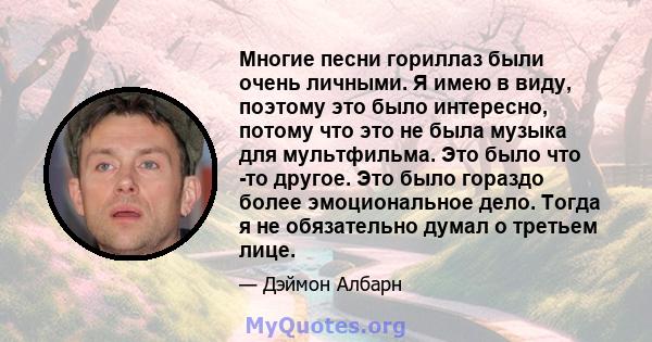 Многие песни гориллаз были очень личными. Я имею в виду, поэтому это было интересно, потому что это не была музыка для мультфильма. Это было что -то другое. Это было гораздо более эмоциональное дело. Тогда я не