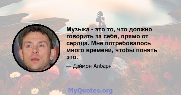 Музыка - это то, что должно говорить за себя, прямо от сердца. Мне потребовалось много времени, чтобы понять это.