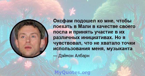 Оксфам подошел ко мне, чтобы поехать в Мали в качестве своего посла и принять участие в их различных инициативах. Но я чувствовал, что не хватало точки использования меня, музыканта