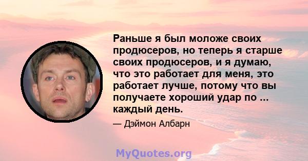 Раньше я был моложе своих продюсеров, но теперь я старше своих продюсеров, и я думаю, что это работает для меня, это работает лучше, потому что вы получаете хороший удар по ... каждый день.