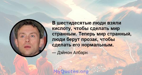 В шестидесятые люди взяли кислоту, чтобы сделать мир странным. Теперь мир странный, люди берут прозак, чтобы сделать его нормальным.