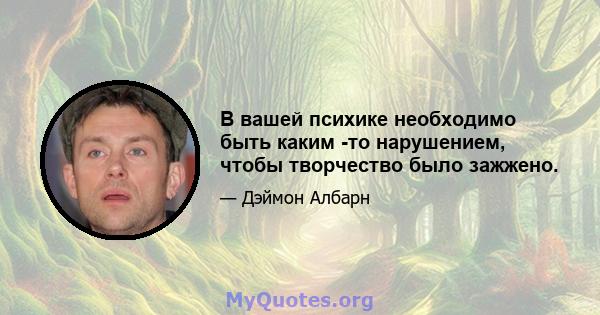 В вашей психике необходимо быть каким -то нарушением, чтобы творчество было зажжено.