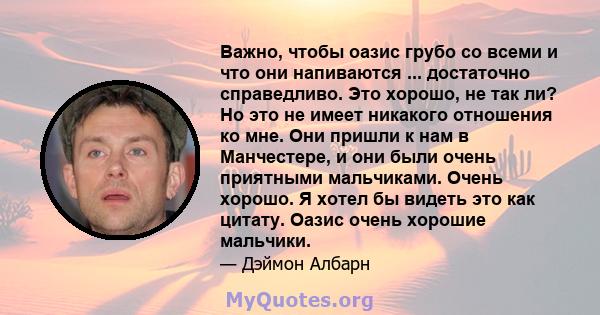 Важно, чтобы оазис грубо со всеми и что они напиваются ... достаточно справедливо. Это хорошо, не так ли? Но это не имеет никакого отношения ко мне. Они пришли к нам в Манчестере, и они были очень приятными мальчиками.