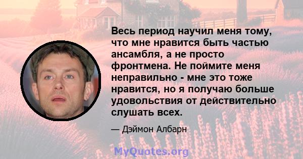 Весь период научил меня тому, что мне нравится быть частью ансамбля, а не просто фронтмена. Не поймите меня неправильно - мне это тоже нравится, но я получаю больше удовольствия от действительно слушать всех.