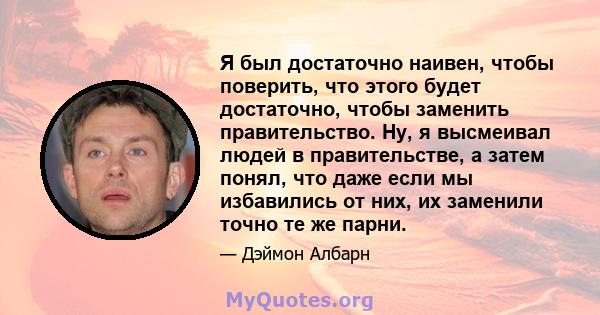 Я был достаточно наивен, чтобы поверить, что этого будет достаточно, чтобы заменить правительство. Ну, я высмеивал людей в правительстве, а затем понял, что даже если мы избавились от них, их заменили точно те же парни.