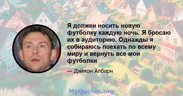 Я должен носить новую футболку каждую ночь. Я бросаю их в аудиторию. Однажды я собираюсь поехать по всему миру и вернуть все мои футболки