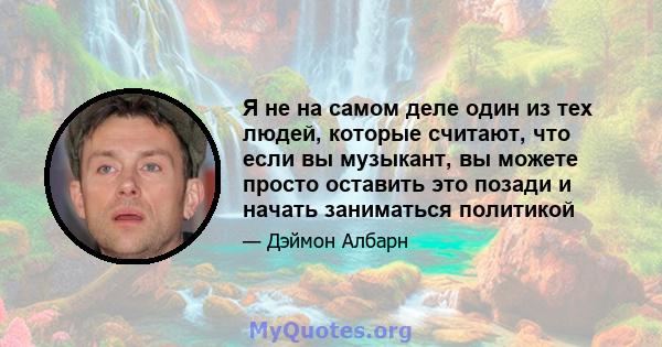 Я не на самом деле один из тех людей, которые считают, что если вы музыкант, вы можете просто оставить это позади и начать заниматься политикой